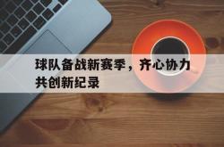 开云APP-包含球队备战新赛季，齐心协力共创新纪录的词条