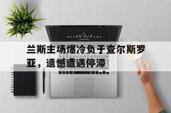 开云体育app-兰斯主场爆冷负于查尔斯罗亚，遗憾遭遇停滞
