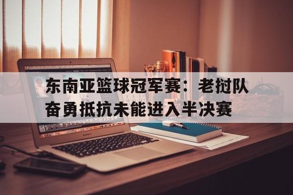 东南亚篮球冠军赛：老挝队奋勇抵抗未能进入半决赛的简单介绍