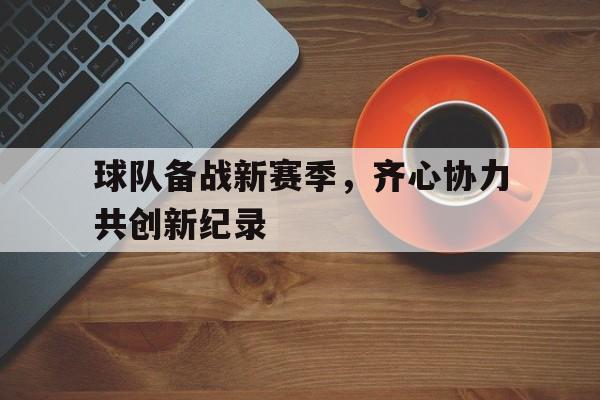 包含球队备战新赛季，齐心协力共创新纪录的词条